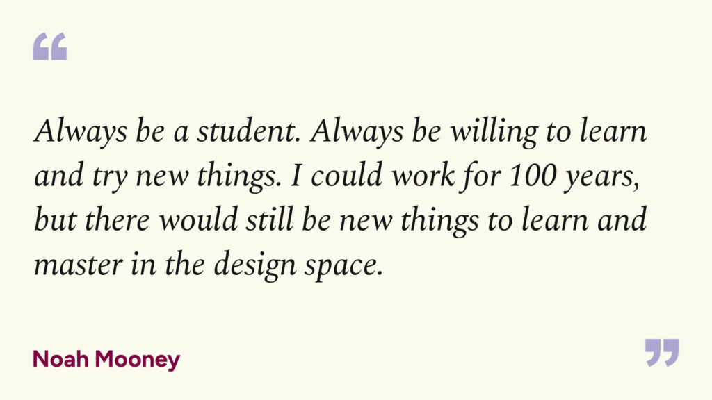 "Always be a student. Always be willing to learn and try new things. I could work for 100 years, but there would still be new things to learn and master in the design space." - Noah Mooney
